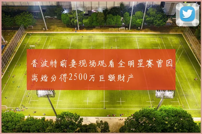 香波特前妻现场观看全明星赛曾因离婚分得2500万巨额财产