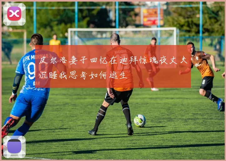 皮尔洛妻子回忆在迪拜惊魂夜丈夫沉睡我思考如何逃生