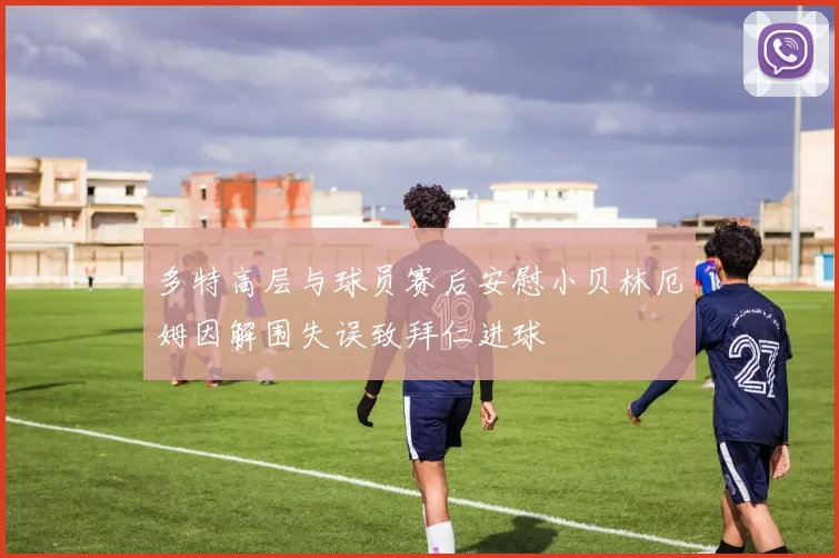 多特高层与球员赛后安慰小贝林厄姆因解围失误致拜仁进球