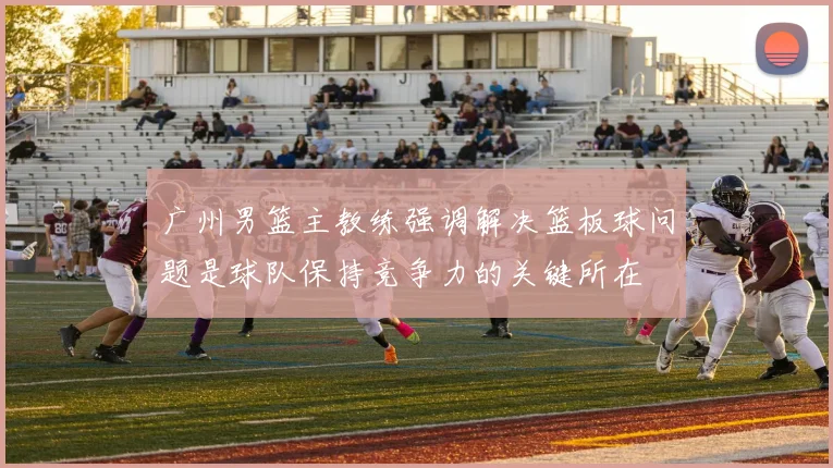 广州男篮主教练强调解决篮板球问题是球队保持竞争力的关键所在