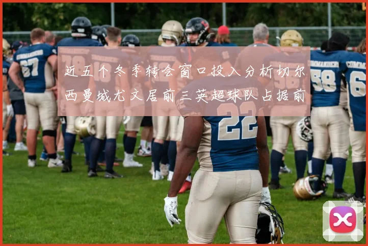 近五个冬季转会窗口投入分析切尔西曼城尤文居前三英超球队占据前十五名中的七席