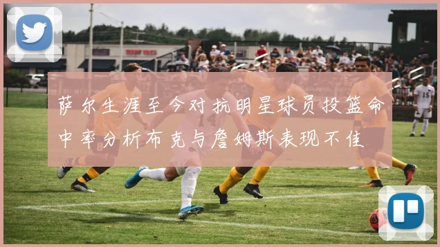 萨尔生涯至今对抗明星球员投篮命中率分析布克与詹姆斯表现不佳