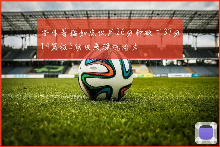 字母哥猛如虎仅用26分钟砍下37分14篮板5助攻展现统治力