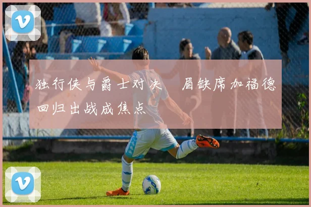 独行侠与爵士对决濃眉缺席加福德回归出战成焦点