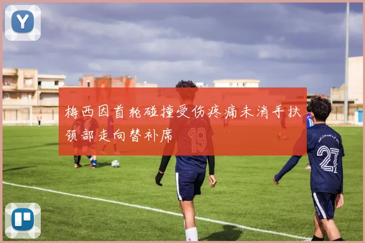 梅西因首轮碰撞受伤疼痛未消手扶颈部走向替补席