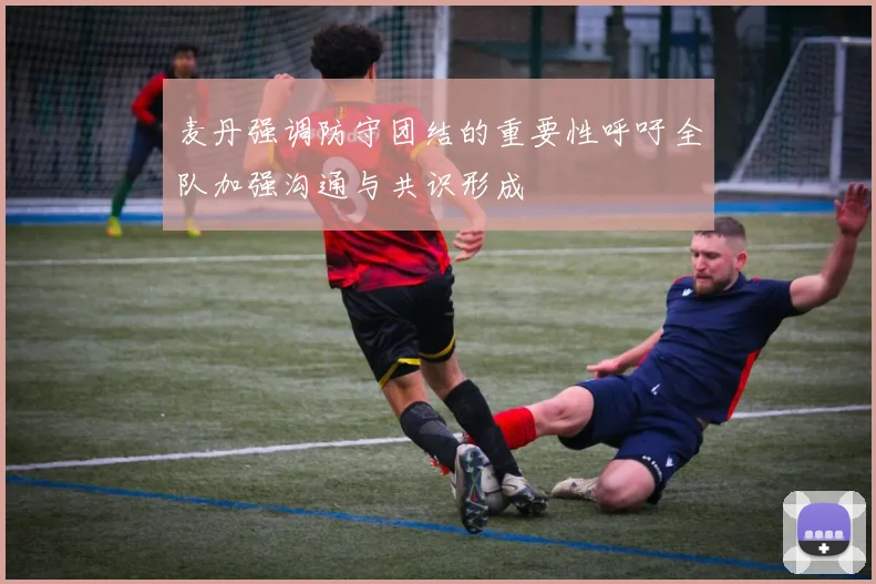 麦丹强调防守团结的重要性呼吁全队加强沟通与共识形成