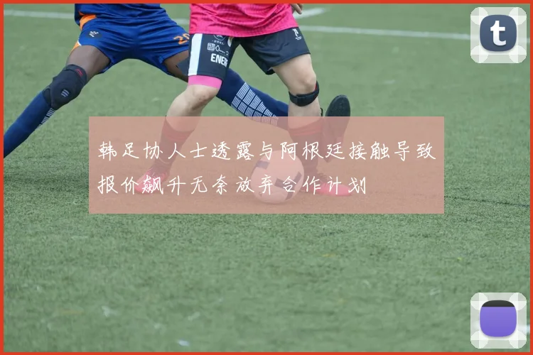 韩足协人士透露与阿根廷接触导致报价飙升无奈放弃合作计划