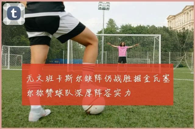 无文班卡斯尔缺阵仍战胜掘金瓦塞尔称赞球队深厚阵容实力