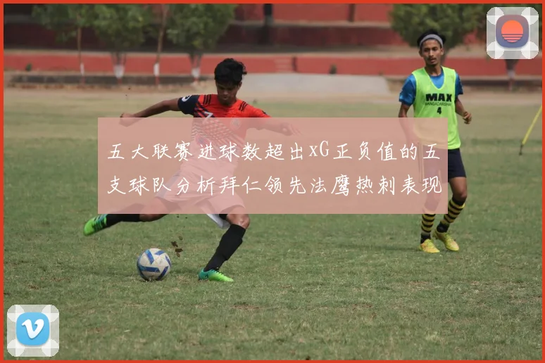 五大联赛进球数超出xG正负值的五支球队分析拜仁领先法鹰热刺表现抢眼