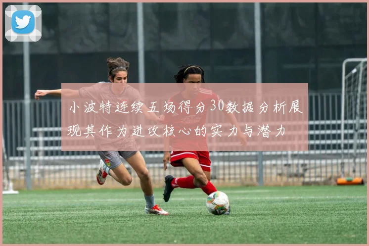 小波特连续五场得分30数据分析展现其作为进攻核心的实力与潜力