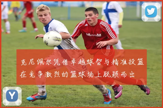 克尼佩尔凭借卓越球智与精准投篮在竞争激烈的篮球场上脱颖而出